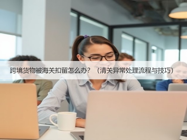 跨境货物被海关扣留怎么办？（清关异常处理流程与技巧）(图3)