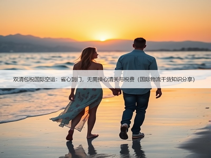 双清包税国际空运：省心到门，无需操心清关与税费（国际物流干货知识分享）