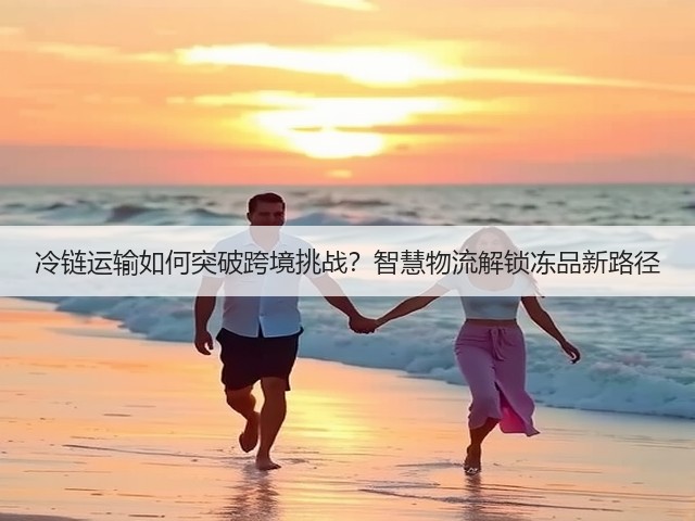 冷链运输如何突破跨境挑战?智慧物流解锁冻品新路径(图2) 冷链运输如何突破跨境挑战?智慧物流解锁冻品新路径(图2)