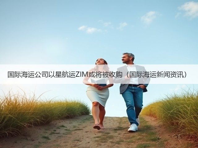 国际海运公司以星航运ZIM或将被收购（国际海运新闻资讯）(图1)