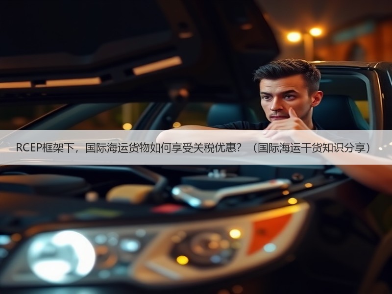 RCEP框架下，国际海运货物如何享受关税优惠？（国际海运干货知识分享）