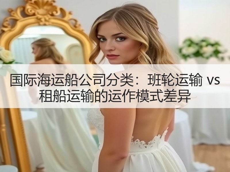 国际海运船公司分类:班轮运输 vs 租船运输的运作模式差异 国际海运船公司分类:班轮运输 vs 租船运输的运作模式差异