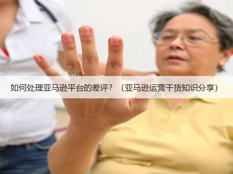 如何处理亚马逊平台的差评？（亚马逊运营干货知识分享）