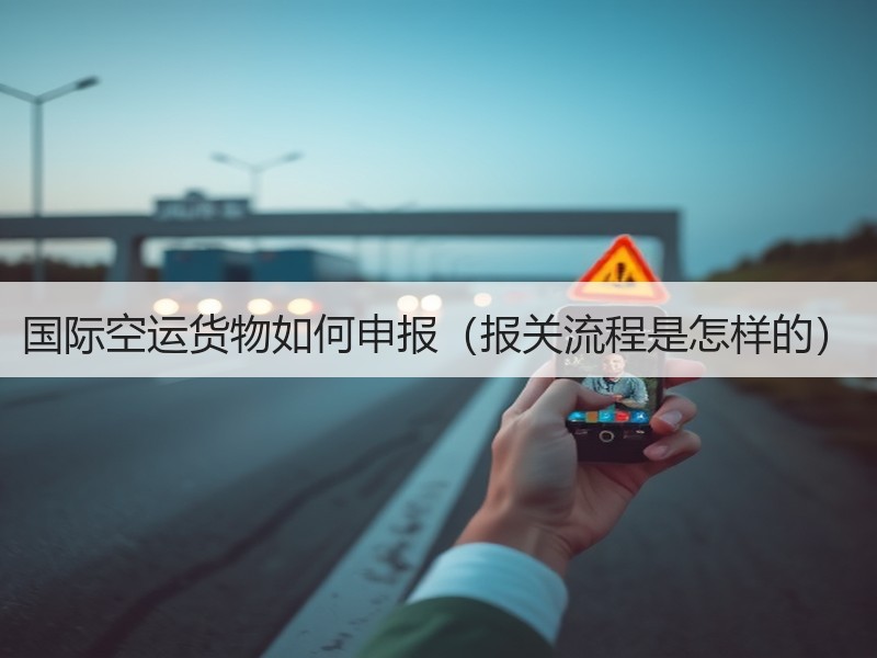 国际空运货物如何申报（报关流程是怎样的）