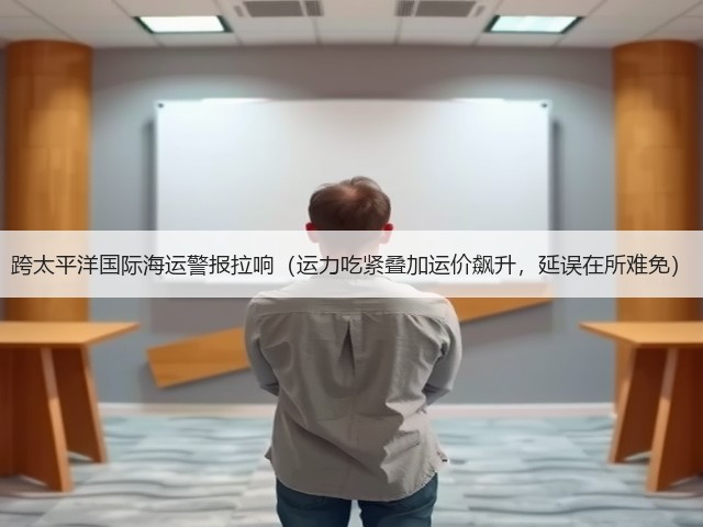 跨太平洋国际海运警报拉响(运力吃紧叠加运价飙升,延误在所难免)(图1) 跨太平洋国际海运警报拉响(运力吃紧叠加运价飙升,延误在所难免)(图1)