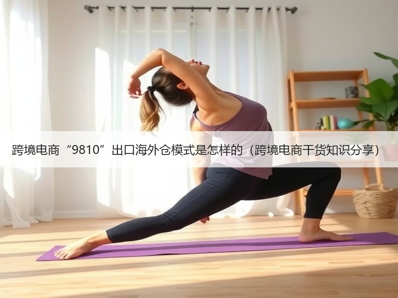 跨境电商“9810”出口海外仓模式是怎样的（跨境电商干货知识分享）