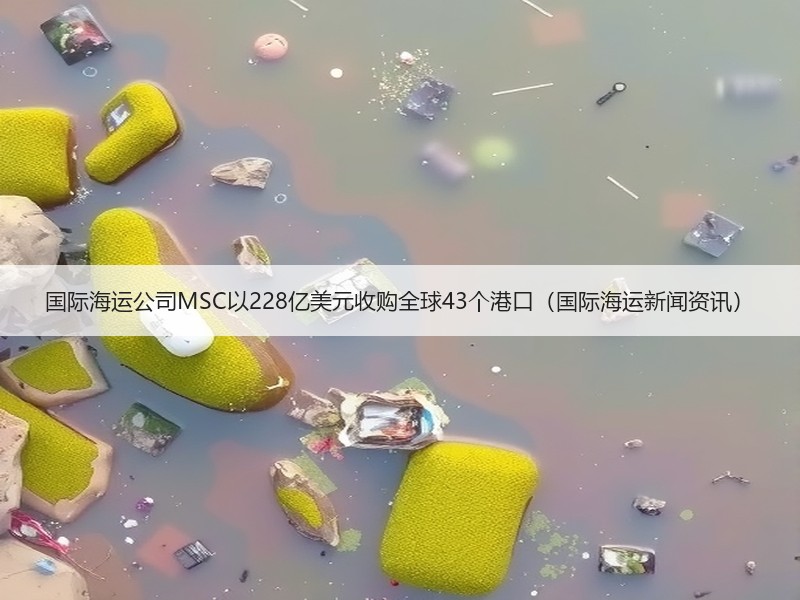 国际海运公司MSC以228亿美元收购全球43个港口(国际海运新闻资讯) 国际海运公司MSC以228亿美元收购全球43个港口(国际海运新闻资讯)