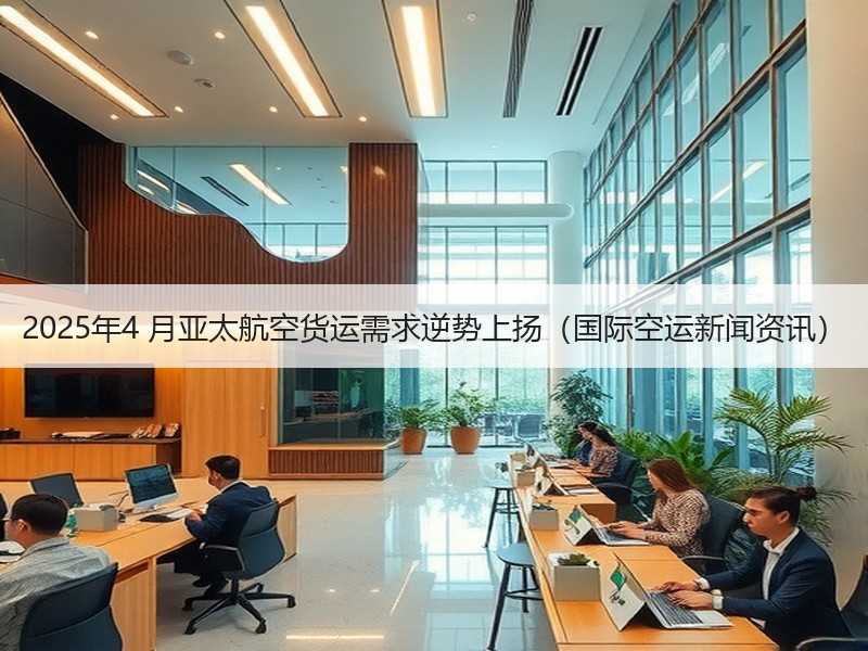 2025年4 月亚太航空货运需求逆势上扬（国际空运新闻资讯）