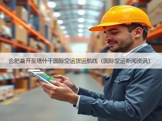合肥首开至塔什干国际空运货运航线(国际空运新闻资讯)(图2) 合肥首开至塔什干国际空运货运航线(国际空运新闻资讯)(图2)