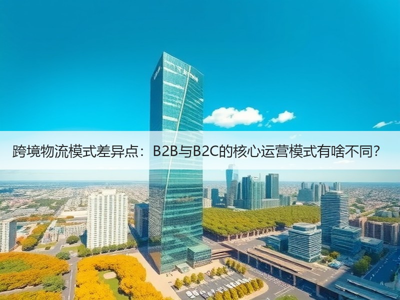 跨境物流模式差异点：B2B与B2C的核心运营模式有啥不同？