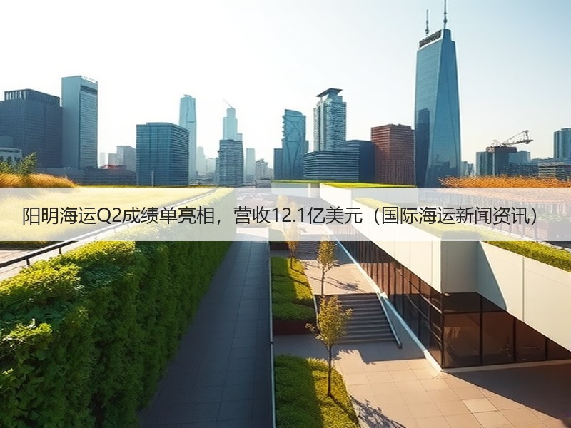 阳明海运Q2成绩单亮相，营收12.1亿美元（国际海运新闻资讯）