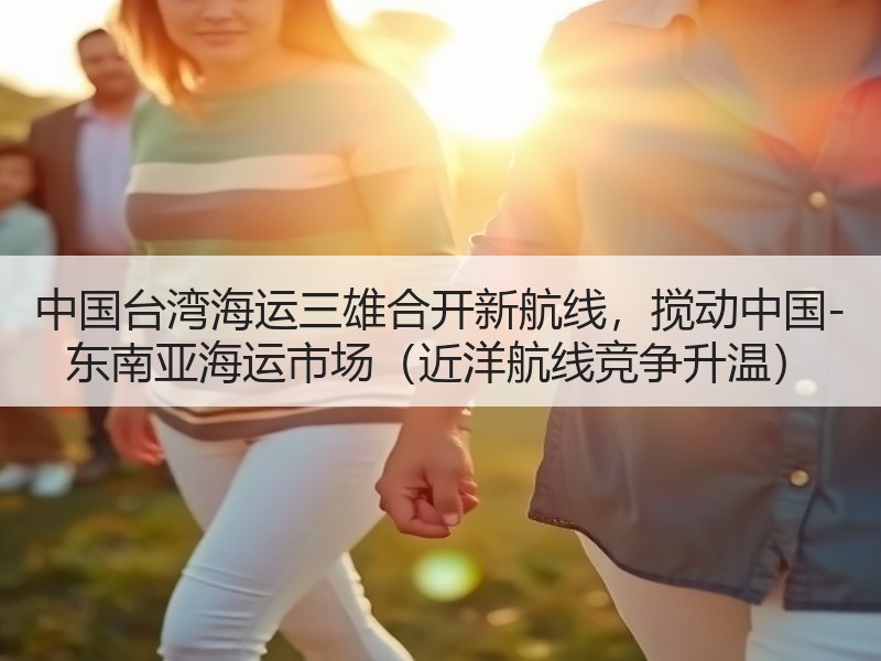 中国台湾海运三雄合开新航线，搅动中国-东南亚海运市场（近洋航线竞争升温）