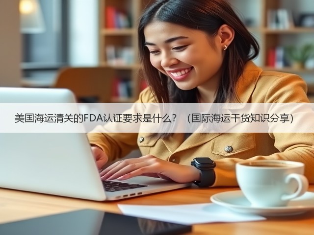 美国海运清关的FDA认证要求是什么?(国际海运干货知识分享)(图1) 美国海运清关的FDA认证要求是什么?(国际海运干货知识分享)(图1)