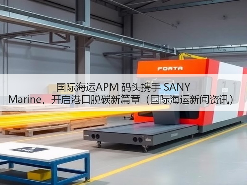国际海运APM 码头携手 SANY Marine，开启港口脱碳新篇章（国际海运新闻资讯）
