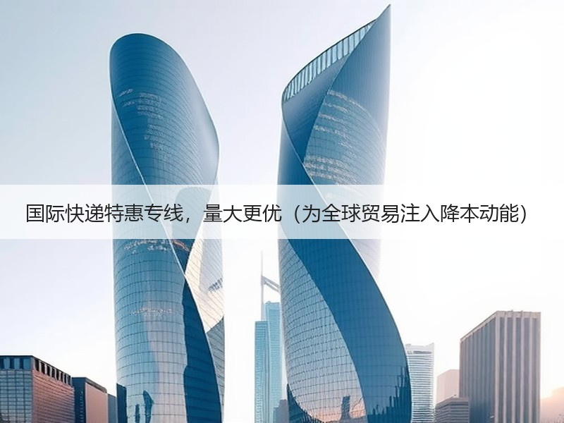 国际快递特惠专线，量大更优（为全球贸易注入降本动能）