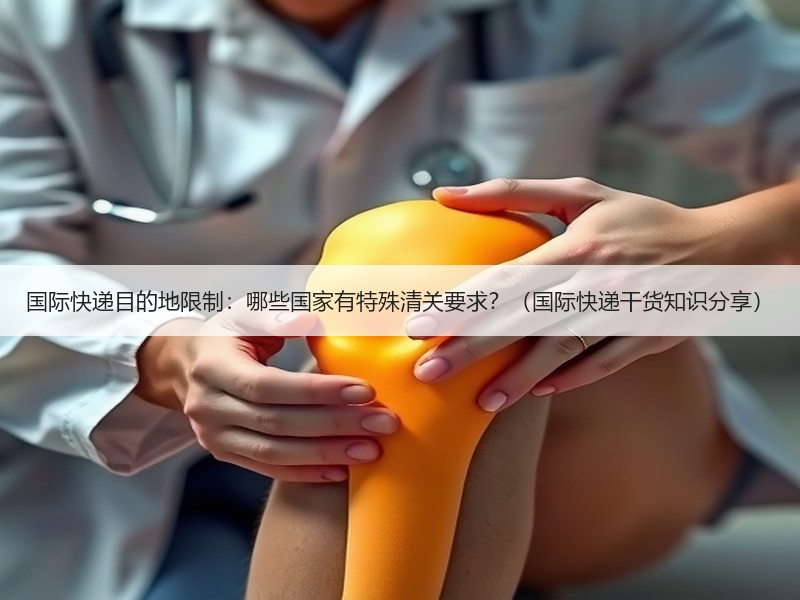 国际快递目的地限制：哪些国家有特殊清关要求？（国际快递干货知识分享）