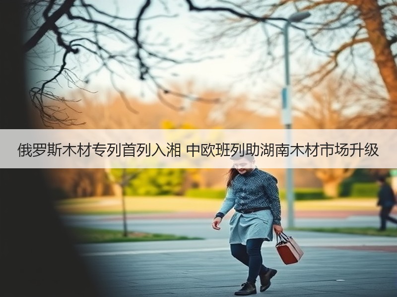 俄罗斯木材专列首列入湘 中欧班列助湖南木材市场升级 俄罗斯木材专列首列入湘 中欧班列助湖南木材市场升级