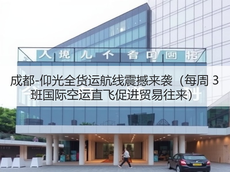 成都-仰光全货运航线震撼来袭（每周 3 班国际空运直飞促进贸易往来）