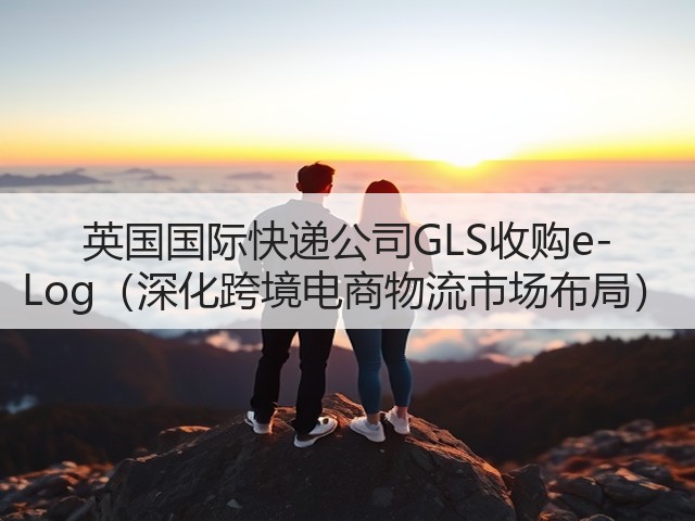 英国国际快递公司GLS收购e-Log(深化跨境电商物流市场布局)(图3) 英国国际快递公司GLS收购e-Log(深化跨境电商物流市场布局)(图3)