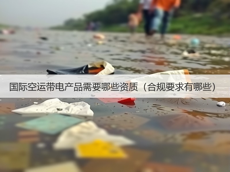 国际空运带电产品需要哪些资质（合规要求有哪些）