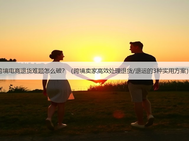 跨境电商退货难题怎么破?(跨境卖家高效处理退货/退运的3种实用方案)(图1) 跨境电商退货难题怎么破?(跨境卖家高效处理退货/退运的3种实用方案)(图1)