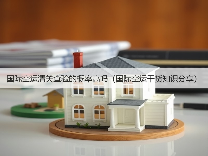 国际空运清关查验的概率高吗（国际空运干货知识分享）