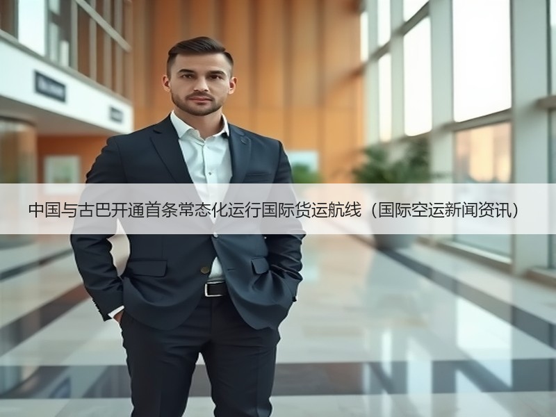 中国与古巴开通首条常态化运行国际货运航线（国际空运新闻资讯）