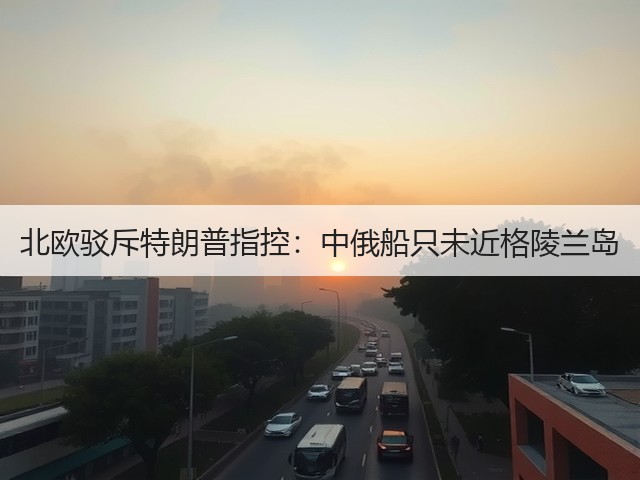 北欧驳斥特朗普指控:中俄船只未近格陵兰岛(图3) 北欧驳斥特朗普指控:中俄船只未近格陵兰岛(图3)