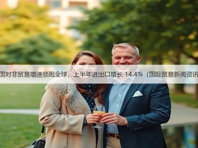 中国对非贸易增速领跑全球,上半年进出口增长 14.4%(国际贸易新闻资讯)(图1) 中国对非贸易增速领跑全球,上半年进出口增长 14.4%(国际贸易新闻资讯)(图1)