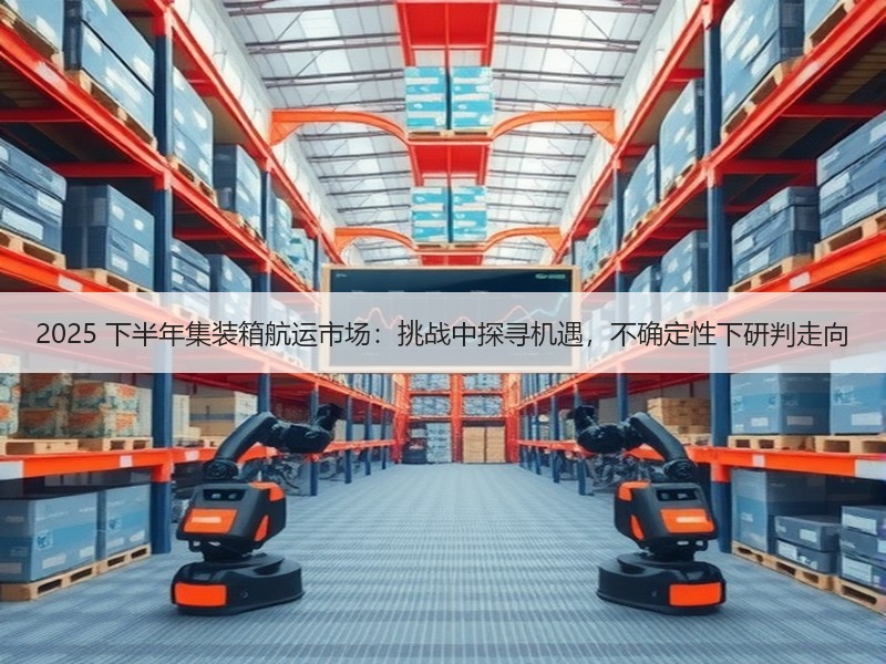 2025 下半年集装箱航运市场：挑战中探寻机遇，不确定性下研判走向