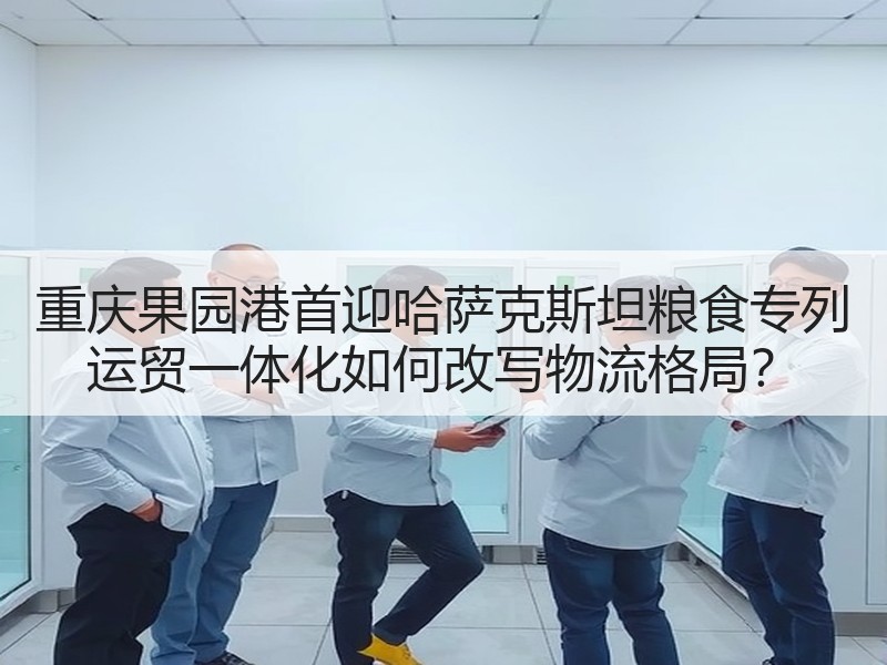 重庆果园港首迎哈萨克斯坦粮食专列 运贸一体化如何改写物流格局? 重庆果园港首迎哈萨克斯坦粮食专列 运贸一体化如何改写物流格局?