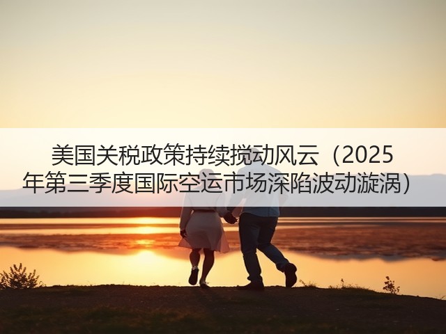美国关税政策持续搅动风云(2025 年第三季度国际空运市场深陷波动漩涡)(图1) 美国关税政策持续搅动风云(2025 年第三季度国际空运市场深陷波动漩涡)(图1)