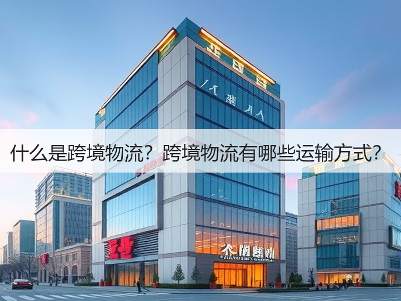 什么是跨境物流?跨境物流有哪些运输方式? 什么是跨境物流?跨境物流有哪些运输方式?