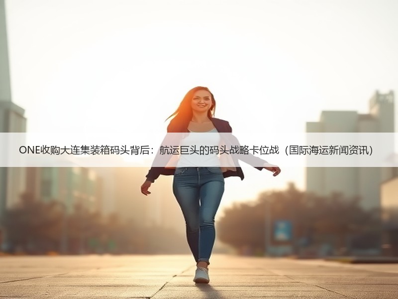 ONE收购大连集装箱码头背后：航运巨头的码头战略卡位战（国际海运新闻资讯）