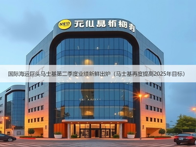 国际海运巨头马士基第二季度业绩新鲜出炉（马士基再度提高2025年目标）