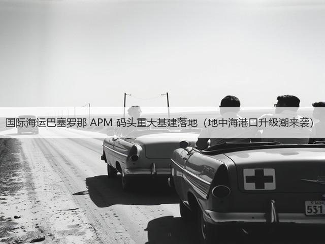 国际海运巴塞罗那 APM 码头重大基建落地(地中海港口升级潮来袭)(图1) 国际海运巴塞罗那 APM 码头重大基建落地(地中海港口升级潮来袭)(图1)