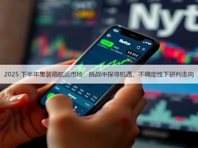 2025 下半年集装箱航运市场:挑战中探寻机遇,不确定性下研判走向(图1) 2025 下半年集装箱航运市场:挑战中探寻机遇,不确定性下研判走向(图1)