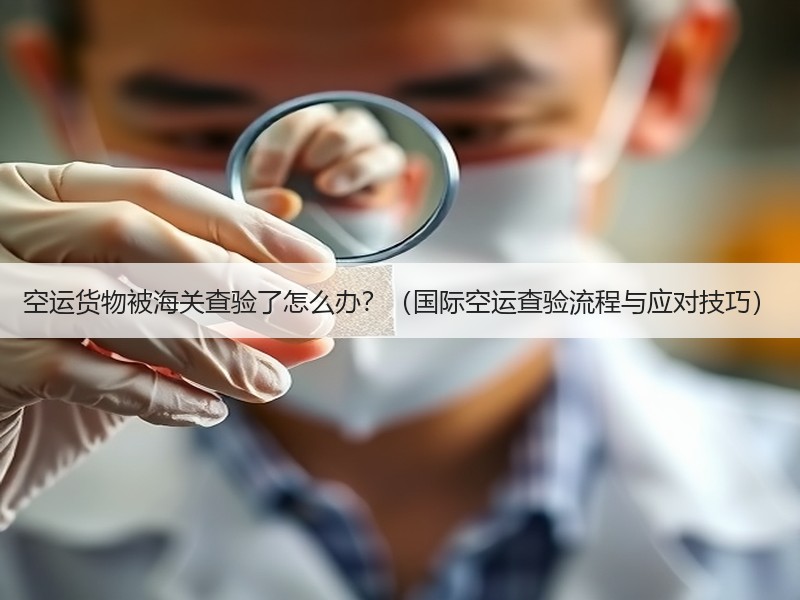 空运货物被海关查验了怎么办？（国际空运查验流程与应对技巧）