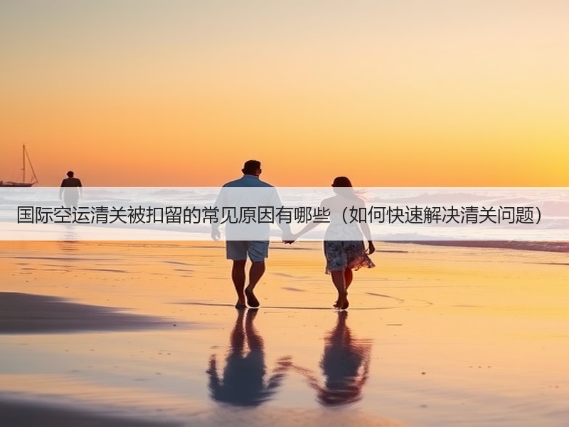 国际空运清关被扣留的常见原因有哪些（如何快速解决清关问题）