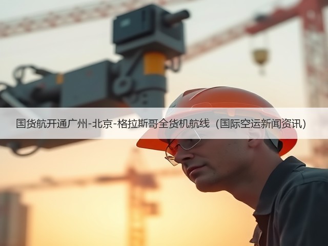 国货航开通广州-北京-格拉斯哥全货机航线(国际空运新闻资讯)(图2) 国货航开通广州-北京-格拉斯哥全货机航线(国际空运新闻资讯)(图2)