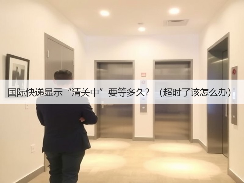 国际快递显示“清关中”要等多久？（超时了该怎么办）