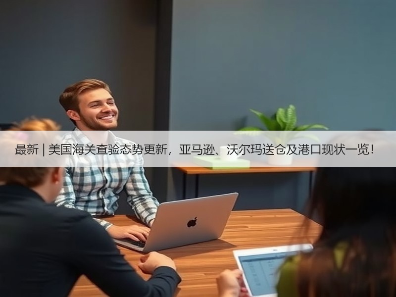 最新 | 美国海关查验态势更新，亚马逊、沃尔玛送仓及港口现状一览！