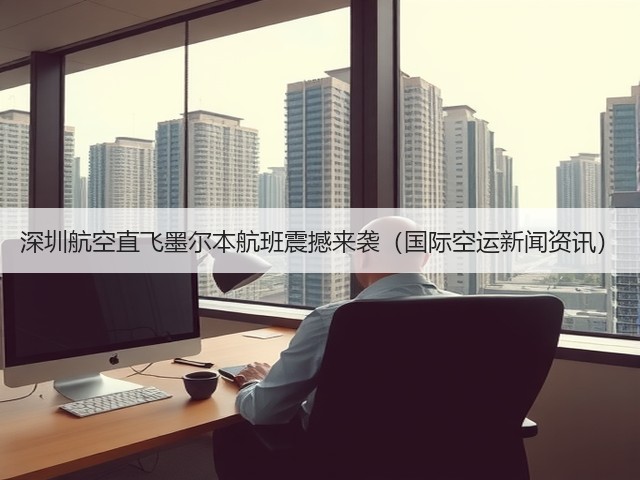 深圳航空直飞墨尔本航班震撼来袭（国际空运新闻资讯）(图3)