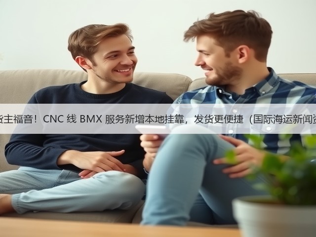 马山货主福音！CNC 线 BMX 服务新增本地挂靠，发货更便捷（国际海运新闻资讯）(图2)