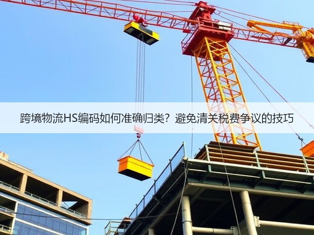 跨境物流HS编码如何准确归类？避免清关税费争议的技巧(图3)