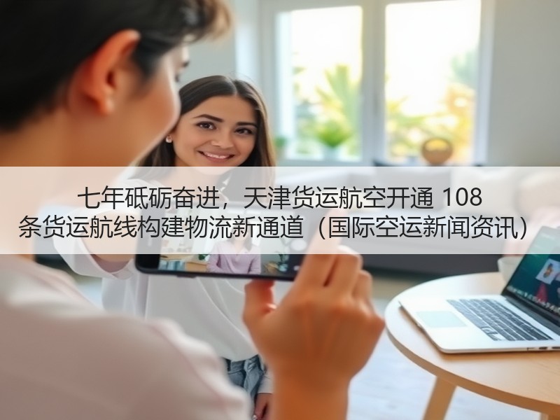 七年砥砺奋进,天津货运航空开通 108 条货运航线构建物流新通道(国际空运新闻资讯) 七年砥砺奋进,天津货运航空开通 108 条货运航线构建物流新通道(国际空运新闻资讯)
