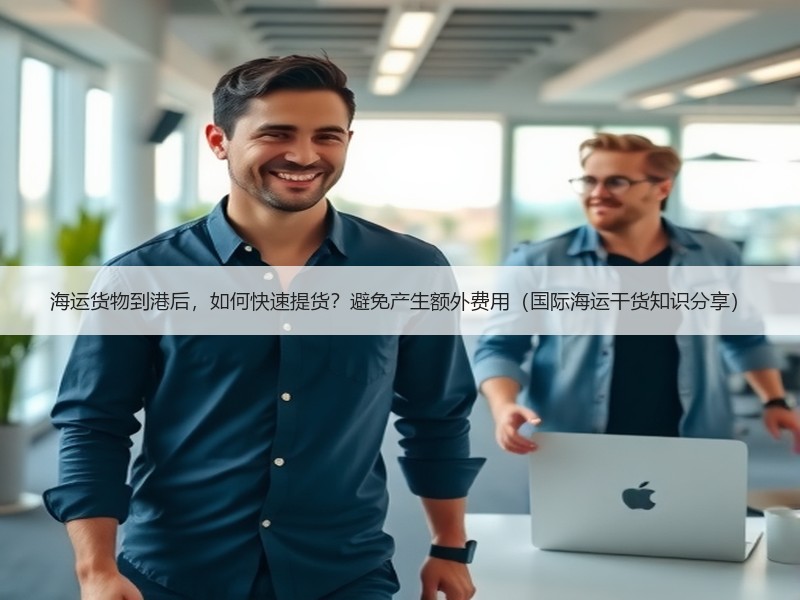 海运货物到港后，如何快速提货？避免产生额外费用（国际海运干货知识分享）