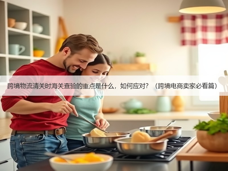 跨境物流清关时海关查验的重点是什么，如何应对？（跨境电商卖家必看篇）