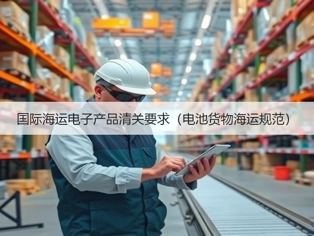 国际海运电子产品清关要求(电池货物海运规范)(图3) 国际海运电子产品清关要求(电池货物海运规范)(图3)