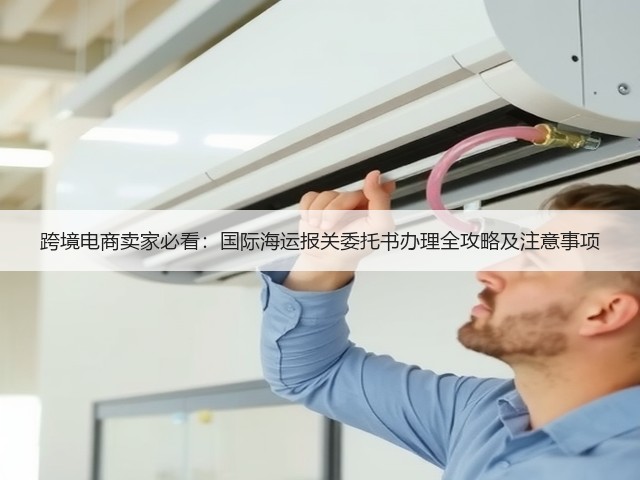 跨境电商卖家必看：国际海运报关委托书办理全攻略及注意事项(图3)
